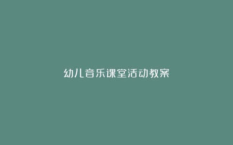 幼儿音乐课堂活动教案