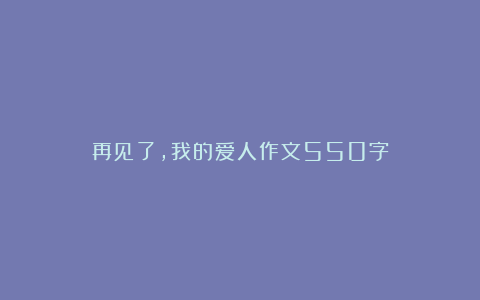 再见了,我的爱人作文550字