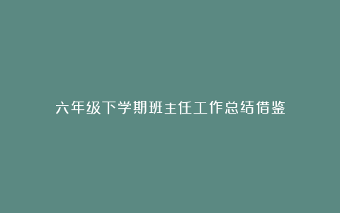 六年级下学期班主任工作总结借鉴