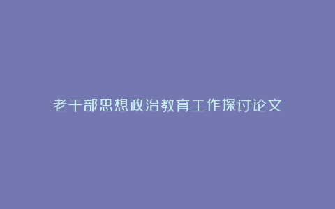 老干部思想政治教育工作探讨论文