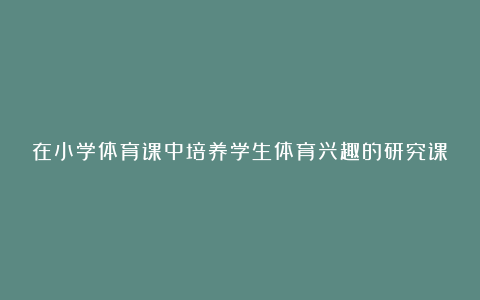 在小学体育课中培养学生体育兴趣的研究课题总结的论文