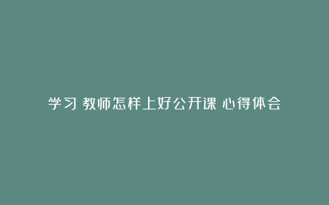 学习《教师怎样上好公开课》心得体会