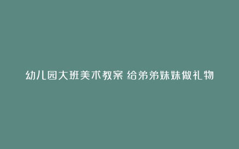 幼儿园大班美术教案《给弟弟妹妹做礼物》含反思