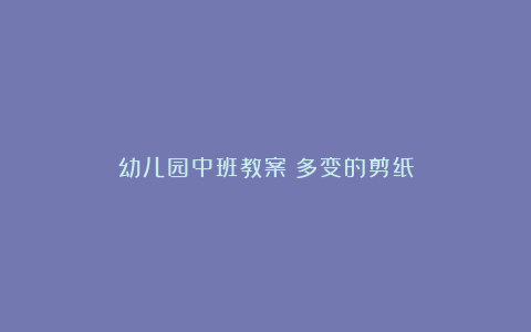 幼儿园中班教案：多变的剪纸