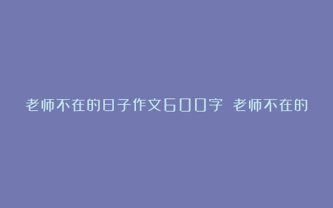 老师不在的日子作文600字 老师不在的时候