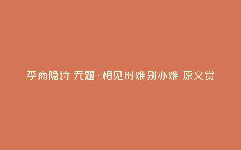 李商隐诗《无题·相见时难别亦难》原文赏析