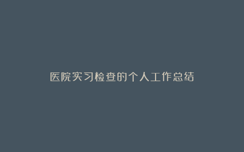 医院实习检查的个人工作总结