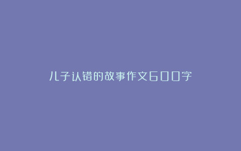 儿子认错的故事作文600字