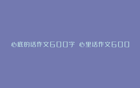 心底的话作文600字 心里话作文600字