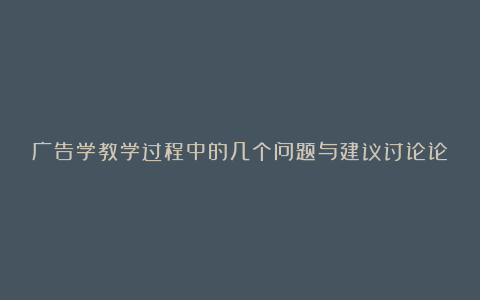 广告学教学过程中的几个问题与建议讨论论文