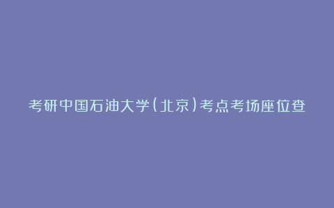 考研中国石油大学(北京)考点考场座位查询