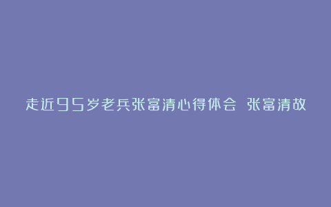 走近95岁老兵张富清心得体会 张富清故事