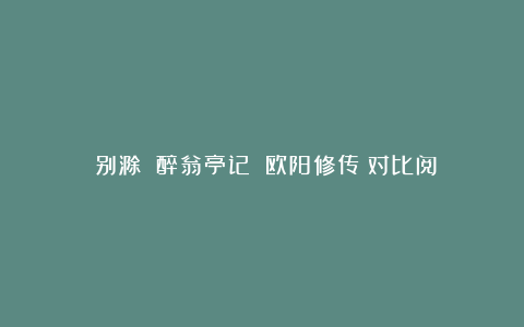 《别滁》《醉翁亭记》《欧阳修传》对比阅读练习题及答案