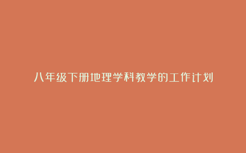 八年级下册地理学科教学的工作计划