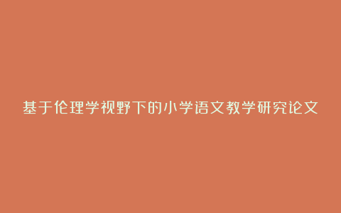 基于伦理学视野下的小学语文教学研究论文