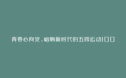 青春心向党，唱响新时代的五四运动100周年优秀演讲稿精选