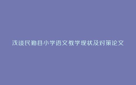 浅谈民勤县小学语文教学现状及对策论文