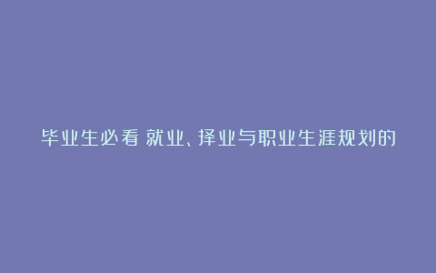 毕业生必看：就业、择业与职业生涯规划的那些事