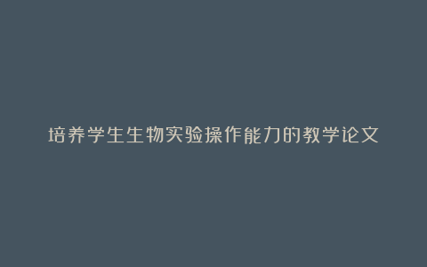 培养学生生物实验操作能力的教学论文