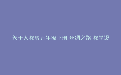 关于人教版五年级下册《丝绸之路》教学设计