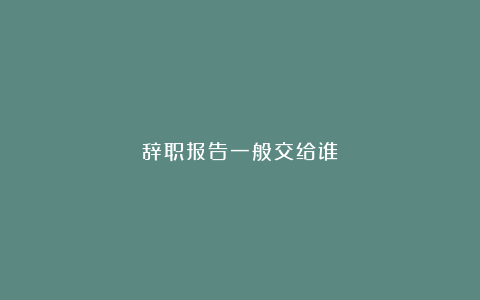 辞职报告一般交给谁