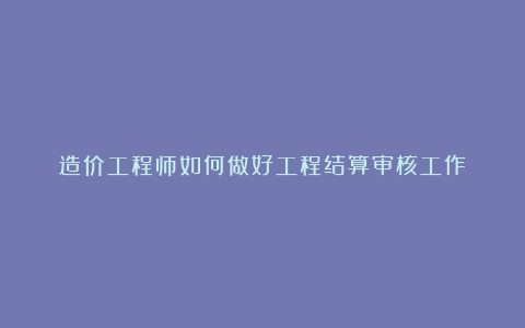 造价工程师如何做好工程结算审核工作