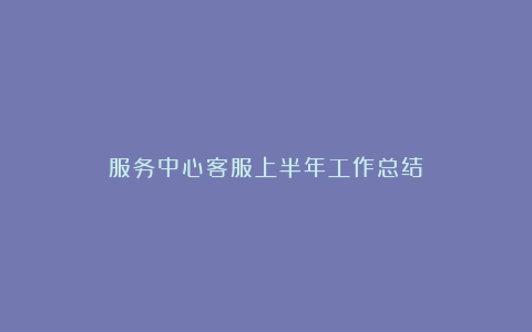 服务中心客服上半年工作总结