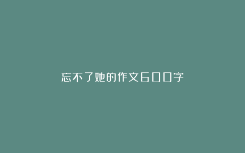 忘不了她的作文600字