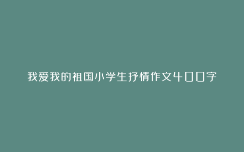 我爱我的祖国小学生抒情作文400字