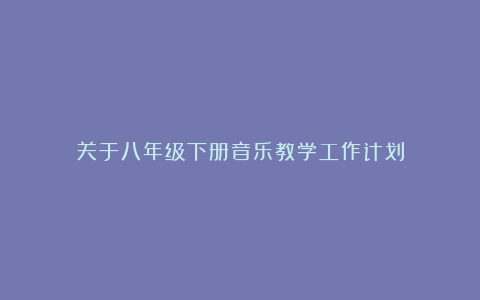 关于八年级下册音乐教学工作计划