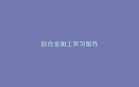 铝合金加工实习报告