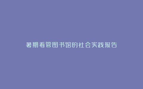 暑期看管图书馆的社会实践报告