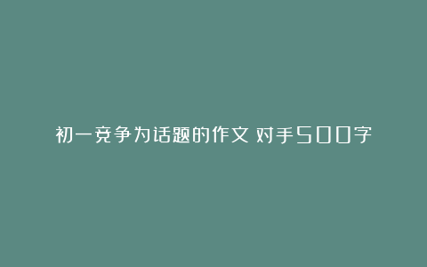 初一竞争为话题的作文：对手500字