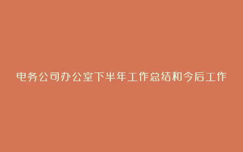 电务公司办公室下半年工作总结和今后工作设想-年终工作总结