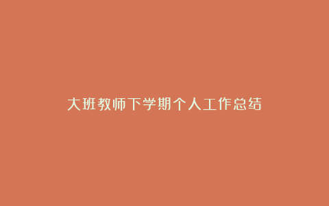 大班教师下学期个人工作总结