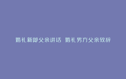 婚礼新郎父亲讲话 婚礼男方父亲致辞