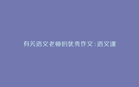 有关语文老师的优秀作文:语文课