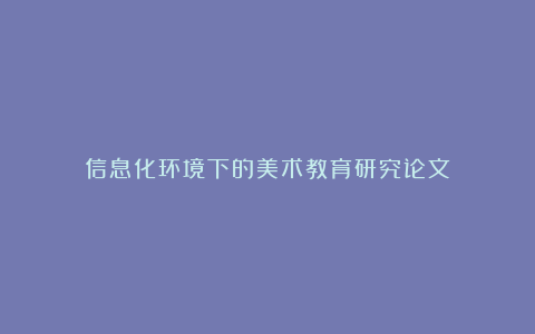 信息化环境下的美术教育研究论文