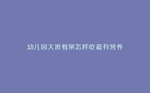 幼儿园大班教案怎样吃最有营养