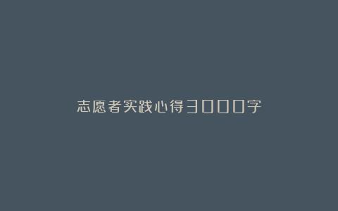 志愿者实践心得3000字