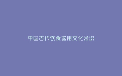 中国古代饮食器用文化常识