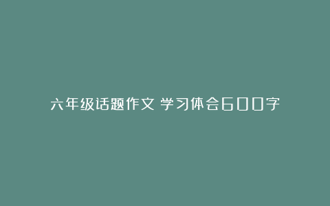 六年级话题作文：学习体会600字