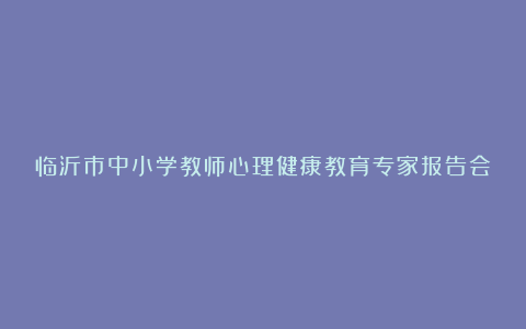 临沂市中小学教师心理健康教育专家报告会学习总结