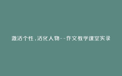 激活个性，活化人物–作文教学课堂实录(网友来稿) 教案教学设计