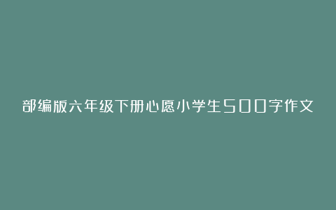 部编版六年级下册心愿小学生500字作文202