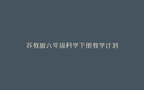 苏教版六年级科学下册教学计划