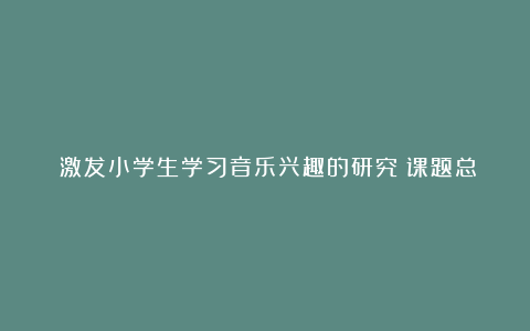 《激发小学生学习音乐兴趣的研究》课题总结-学科论文