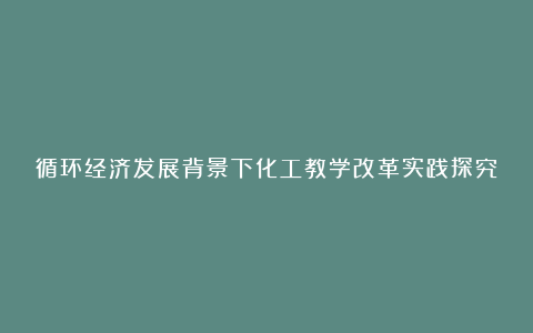 循环经济发展背景下化工教学改革实践探究论文