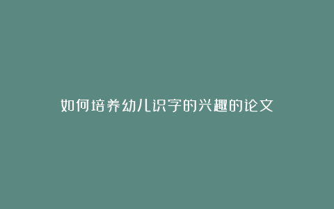 如何培养幼儿识字的兴趣的论文