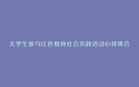 大学生参与红色教育社会实践活动心得体会